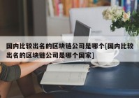 国内比较出名的区块链公司是哪个[国内比较出名的区块链公司是哪个国家]