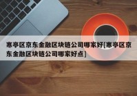 寒亭区京东金融区块链公司哪家好[寒亭区京东金融区块链公司哪家好点]